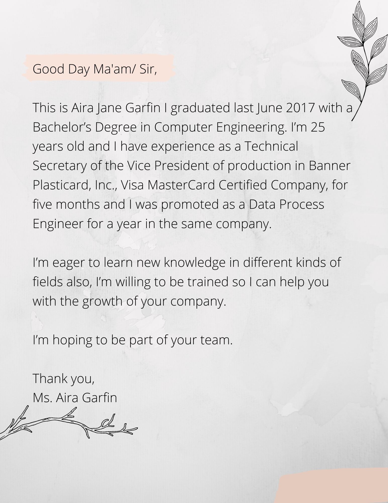 Good Day Ma'am_ Sir This is Aira Jane Garfin I graduated last June 2017 with a Bachelor’s Degree in Computer Engineering. I’m 25 years old has experience as Technical Secretary of the Vice President of production i
